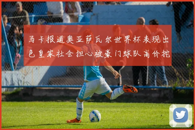 马卡报道奥亚萨瓦尔世界杯表现出色皇家社会担心被豪门球队高价挖角