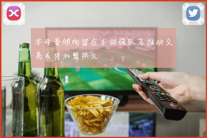 字母哥倾向留在东部强队若推动交易或将加盟热火