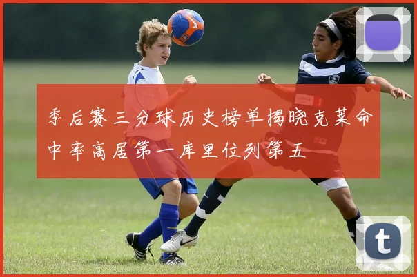 季后赛三分球历史榜单揭晓克莱命中率高居第一库里位列第五