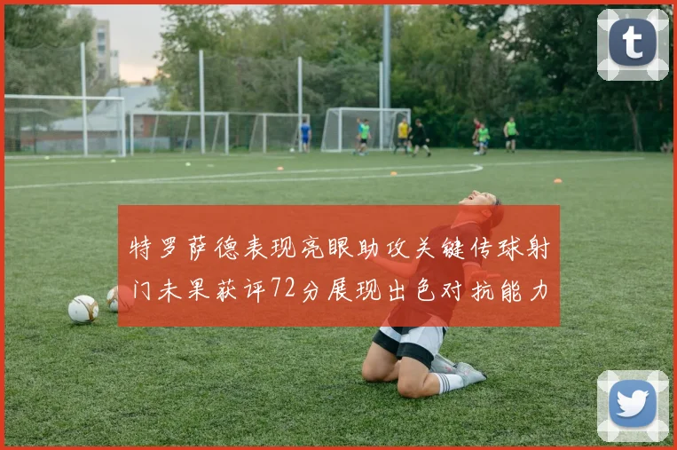特罗萨德表现亮眼助攻关键传球射门未果获评72分展现出色对抗能力