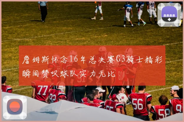 詹姆斯怀念16年总决赛G3骑士精彩瞬间赞叹球队实力无比