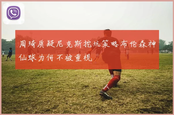 周琦质疑尼克斯挖坑策略布伦森神仙球为何不被重视