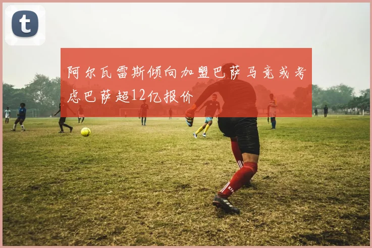 阿尔瓦雷斯倾向加盟巴萨马竞或考虑巴萨超12亿报价