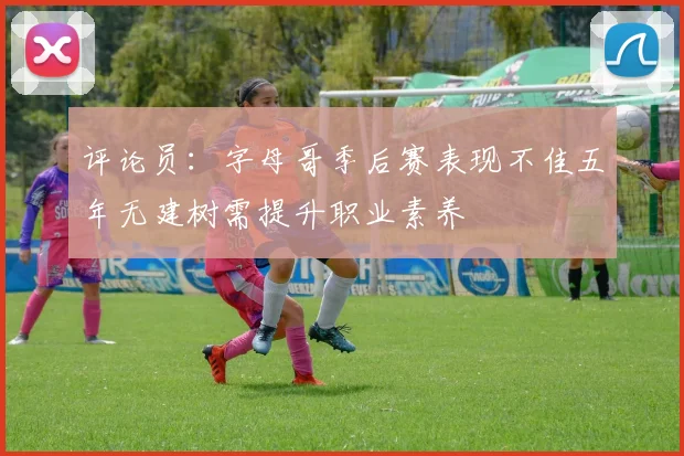 评论员：字母哥季后赛表现不佳五年无建树需提升职业素养
