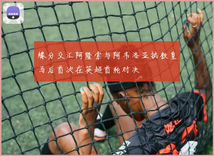 缘分交汇阿隆索与阿韦洛亚执教皇马后首次在英超首轮对决