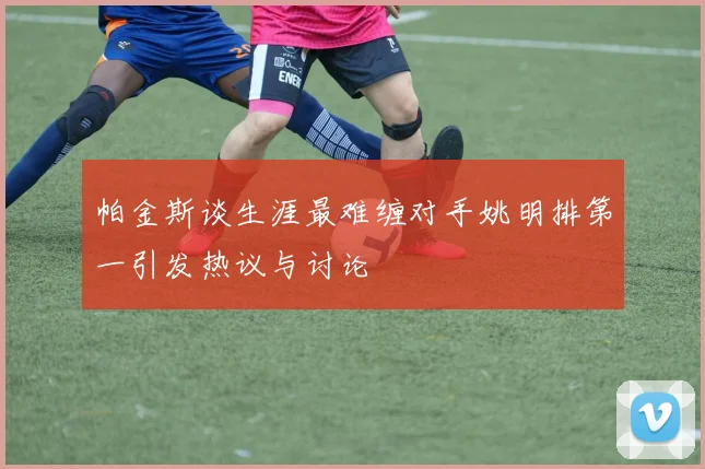 帕金斯谈生涯最难缠对手姚明排第一引发热议与讨论
