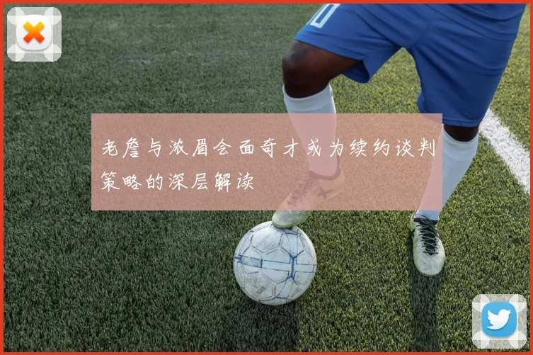 老詹与浓眉会面奇才或为续约谈判策略的深层解读