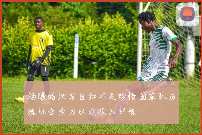 杨曦皓坦言自知不足珍惜国家队历练机会全力以赴投入训练