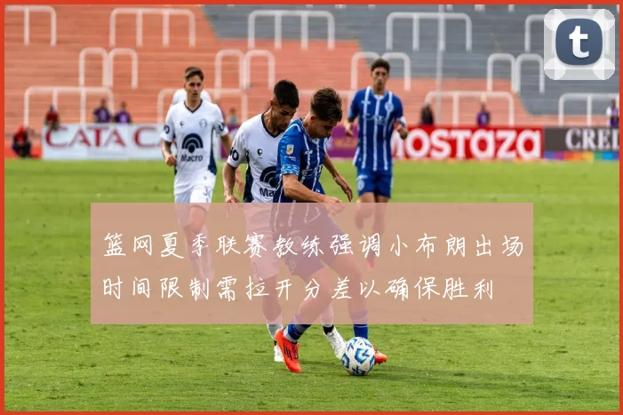 篮网夏季联赛教练强调小布朗出场时间限制需拉开分差以确保胜利
