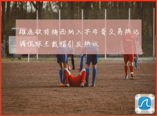 雄鹿欲将梅西纳入字母哥交易热记调侃球王戴帽引发热议