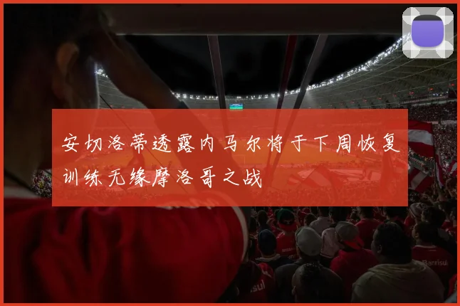 安切洛蒂透露内马尔将于下周恢复训练无缘摩洛哥之战