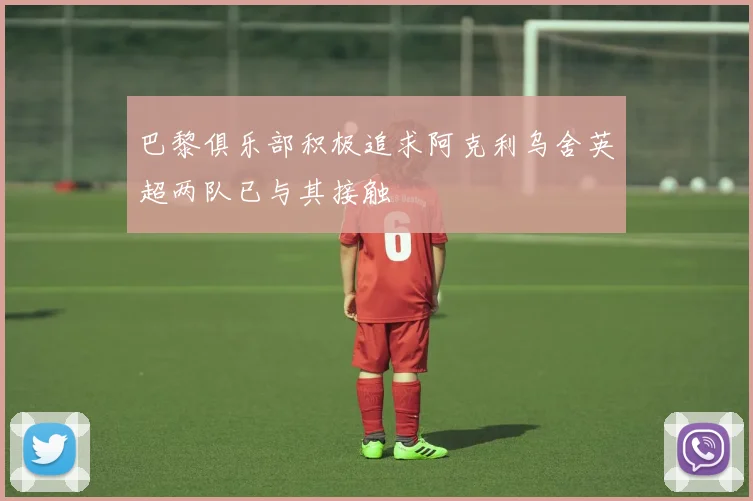 巴黎俱乐部积极追求阿克利乌舍英超两队已与其接触