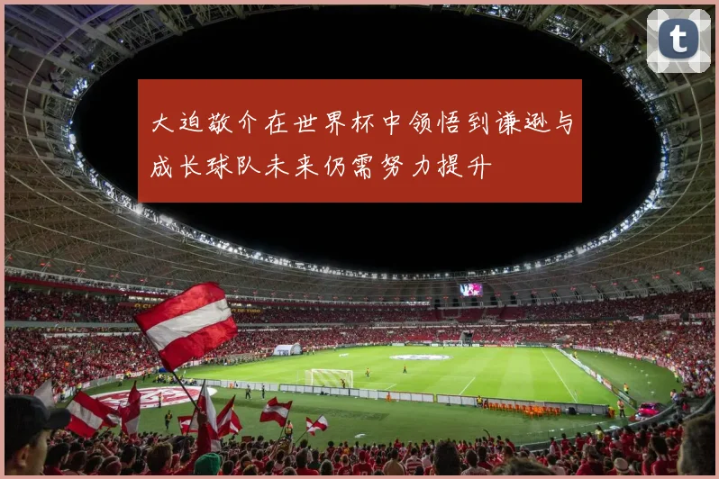 大迫敬介在世界杯中领悟到谦逊与成长球队未来仍需努力提升