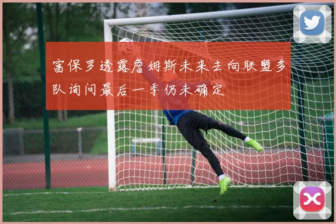 富保罗透露詹姆斯未来去向联盟多队询问最后一季仍未确定