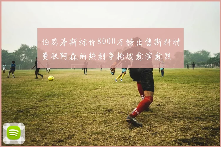 伯恩茅斯标价8000万镑出售斯科特曼联阿森纳热刺争抢战愈演愈烈